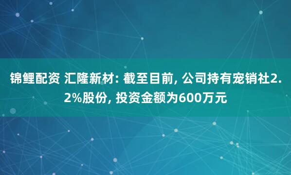 锦鲤配资 汇隆新材: 截至目前, 公司持有宠销社2.2%股份, 投资金额为600万元