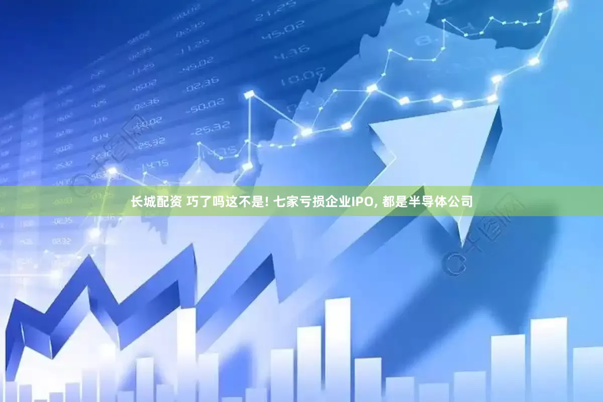 长城配资 巧了吗这不是! 七家亏损企业IPO, 都是半导体公司