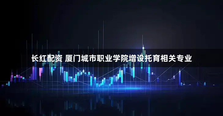 长红配资 厦门城市职业学院增设托育相关专业