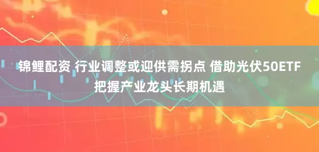 锦鲤配资 行业调整或迎供需拐点 借助光伏50ETF把握产业龙头长期机遇