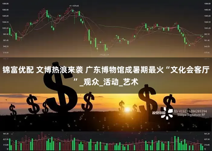 锦富优配 文博热浪来袭 广东博物馆成暑期最火“文化会客厅”_观众_活动_艺术