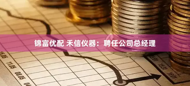 锦富优配 禾信仪器：聘任公司总经理