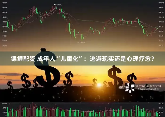 锦鲤配资 成年人“儿童化”：逃避现实还是心理疗愈？