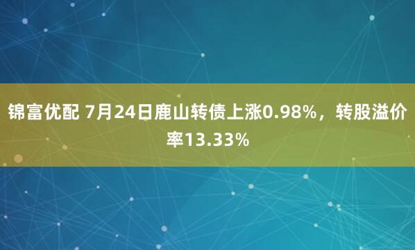 锦富优配 7月24日鹿山转债上涨0.98%，转股溢价率13.33%