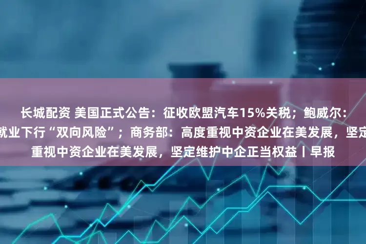 长城配资 美国正式公告：征收欧盟汽车15%关税；鲍威尔：美国经济面临通胀上升与就业下行“双向风险”；商务部：高度重视中资企业在美发展，坚定维护中企正当权益丨早报